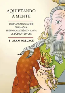 Aquietando a Mente: Ensinamentos Sobre Shamatha, Segundo a Essência Vajra de Düdjom Lingpa - B. Alan Wallace