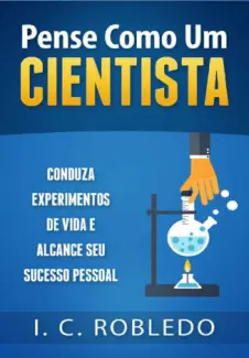 Pense Como um Cientista: Conduza Experimentos de vida e Alcance seu Sucesso Pessoal - I. C. Robledo