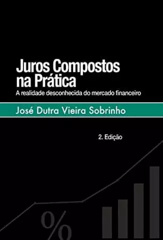 Juros Compostos Na Prática: a Realidade Desconhecida do Mercado Financeiro  -  José Dutra Vieira Sobrinho