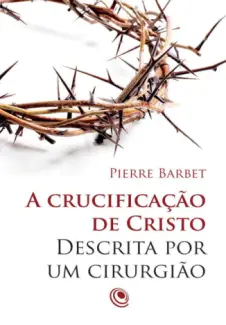 A crucificação de Cristo descrita por um cirurgião - Pierre Barbet