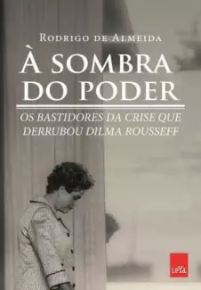 à Sombra do Poder, Bastidores da Crise que Derrubou Dilma Rousseff  -  Rodrigo de Almeida